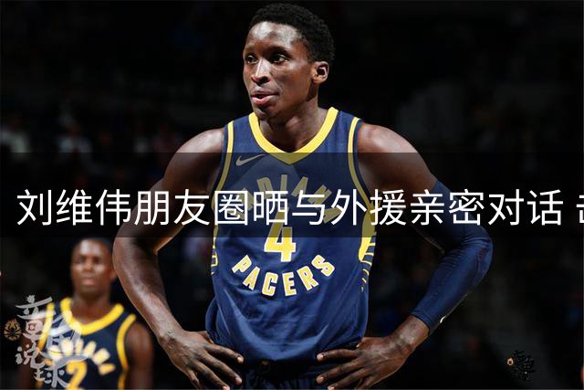刘维伟朋友圈晒与外援亲密对话 击碎"将帅不和"传言